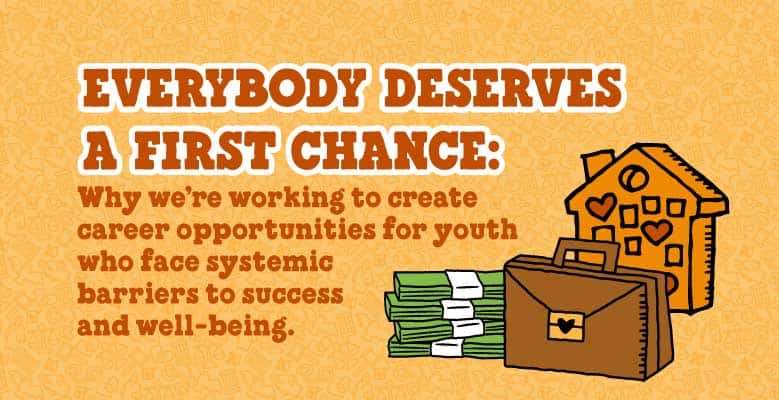 Yellow background with illustrated text that reads: Everybody deserves a first chance: Why we're working to create career opportunities for youth who face systemic barriers to success and well-being.